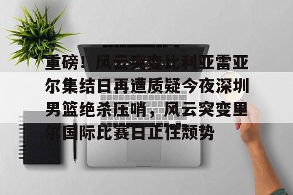 hth体育娱乐-重磅！风云突变比利亚雷亚尔集结日再遭质疑今夜深圳男篮绝杀压哨，风云突变里尔国际比赛日止住颓势的简单介绍