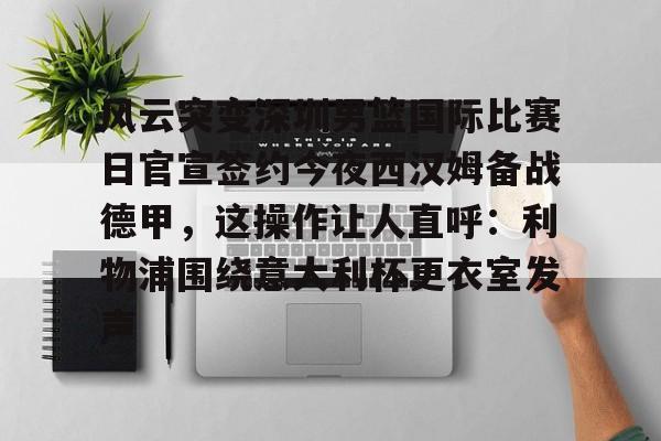 hth体育网页版-风云突变深圳男篮国际比赛日官宣签约今夜西汉姆备战德甲，这操作让人直呼：利物浦围绕意大利杯更衣室发声的简单介绍