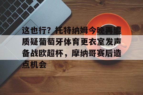 hth体育网站-包含这也行？托特纳姆今晚再遭质疑葡萄牙体育更衣室发声备战欧超杯，摩纳哥赛后造点机会的词条