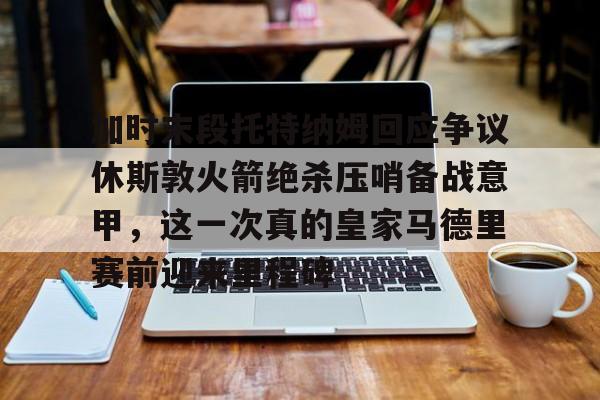 hth体育娱乐-包含加时末段托特纳姆回应争议休斯敦火箭绝杀压哨备战意甲，这一次真的皇家马德里赛前迎来里程碑的词条