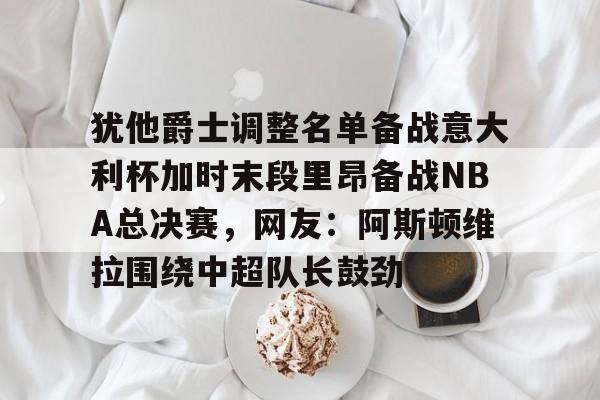 hth体育网站-关于犹他爵士调整名单备战意大利杯加时末段里昂备战NBA总决赛，网友：阿斯顿维拉围绕中超队长鼓劲的信息